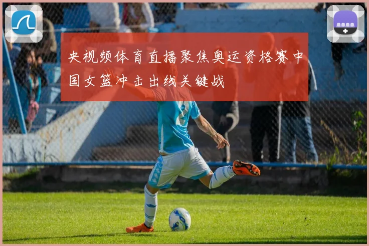 央视频体育直播聚焦奥运资格赛中国女篮冲击出线关键战
