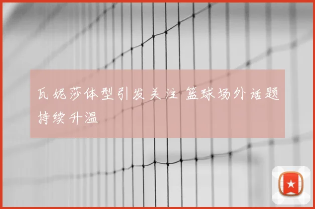 瓦妮莎体型引发关注 篮球场外话题持续升温