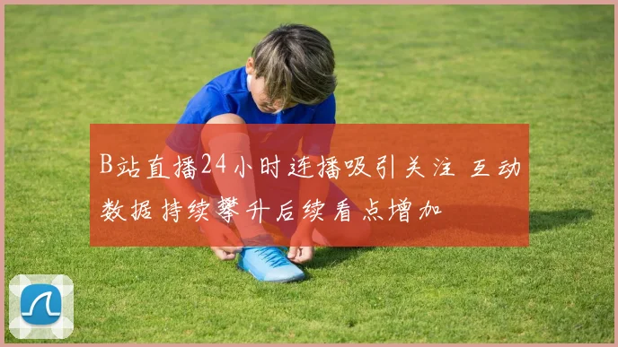 B站直播24小时连播吸引关注 互动数据持续攀升后续看点增加