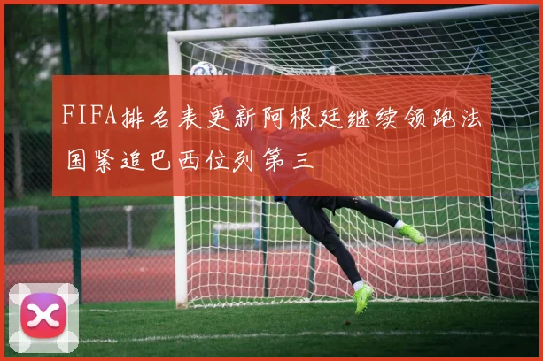 FIFA排名表更新阿根廷继续领跑法国紧追巴西位列第三