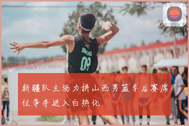 新疆队主场力拼山西男篮季后赛席位争夺进入白热化