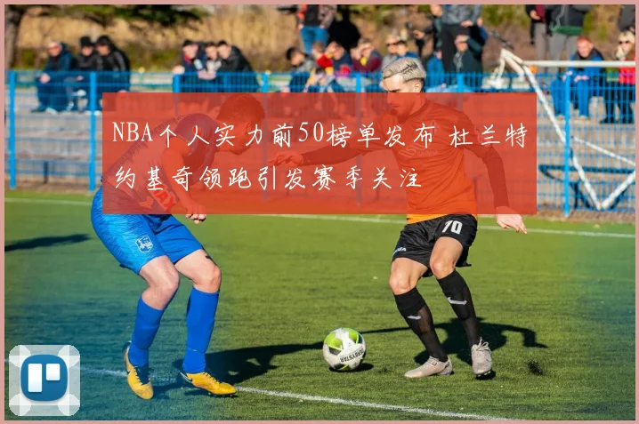 NBA个人实力前50榜单发布 杜兰特约基奇领跑引发赛季关注