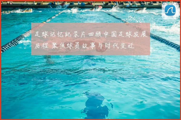 足球记忆纪录片回顾中国足球发展历程 聚焦球员故事与时代变迁