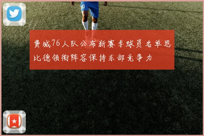 费城76人队公布新赛季球员名单恩比德领衔阵容保持东部竞争力
