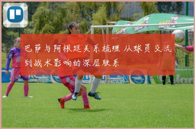 巴萨与阿根廷关系梳理 从球员交流到战术影响的深层联系