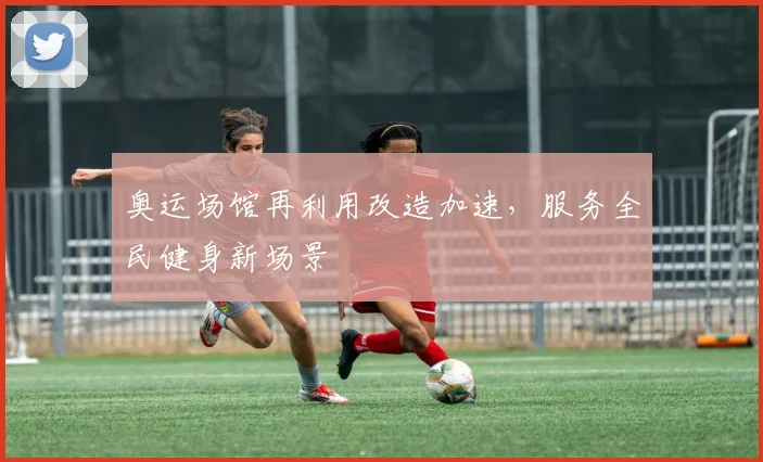 奥运场馆再利用改造加速，服务全民健身新场景