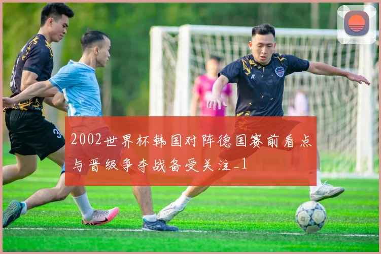 2002世界杯韩国对阵德国赛前看点与晋级争夺战备受关注_1