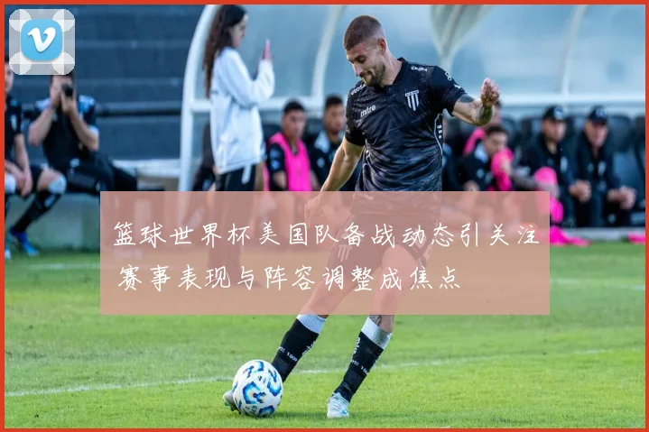篮球世界杯美国队备战动态引关注 赛事表现与阵容调整成焦点