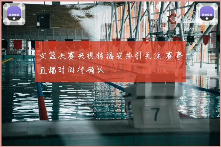 女篮决赛央视转播安排引关注 赛事直播时间待确认