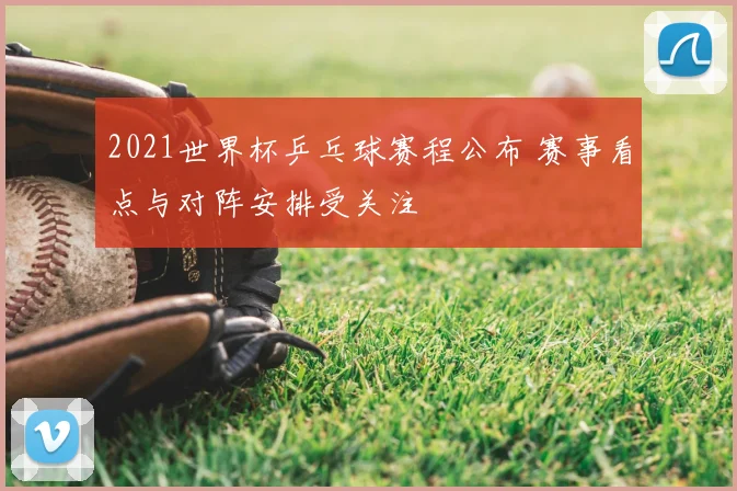 2021世界杯乒乓球赛程公布 赛事看点与对阵安排受关注