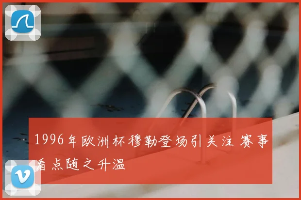 1996年欧洲杯穆勒登场引关注 赛事看点随之升温