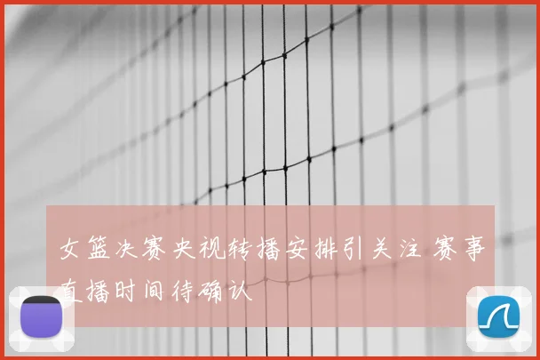 女篮决赛央视转播安排引关注 赛事直播时间待确认