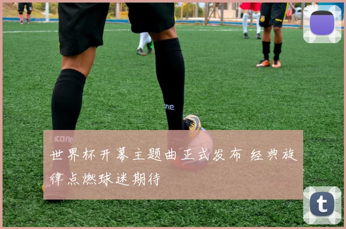 世界杯开幕主题曲正式发布 经典旋律点燃球迷期待