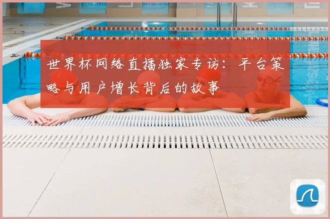 世界杯网络直播独家专访：平台策略与用户增长背后的故事