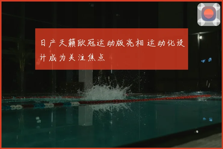 日产天籁欧冠运动版亮相 运动化设计成为关注焦点