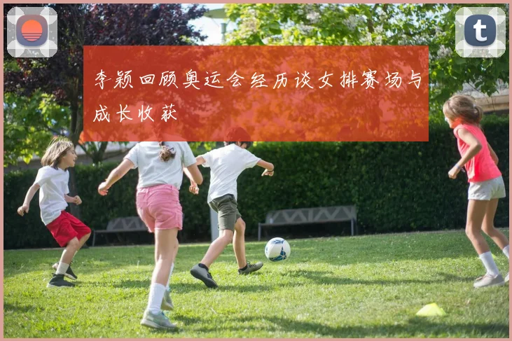 李颖回顾奥运会经历谈女排赛场与成长收获
