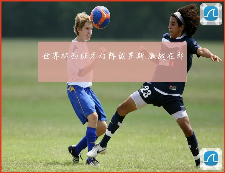 世界杯西班牙对阵俄罗斯 激战在即