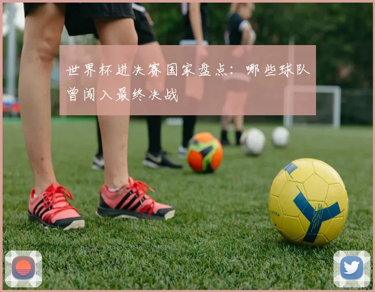世界杯进决赛国家盘点：哪些球队曾闯入最终决战