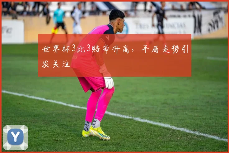 世界杯3比3赔率升高，平局走势引发关注