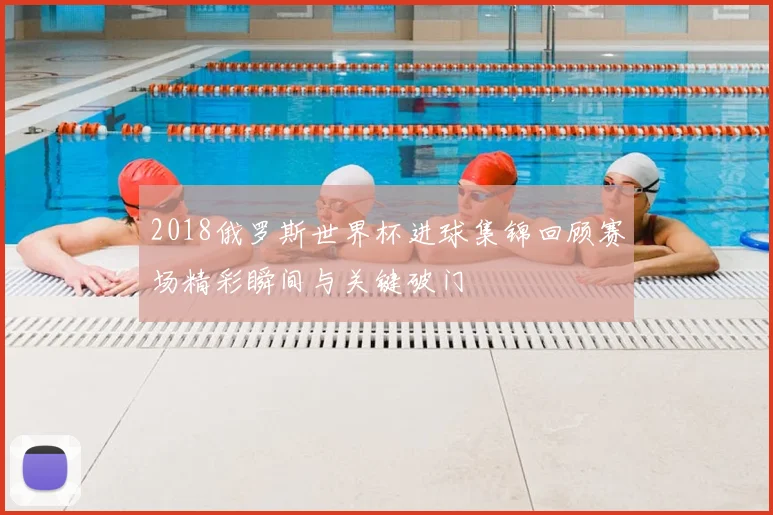 2018俄罗斯世界杯进球集锦回顾赛场精彩瞬间与关键破门