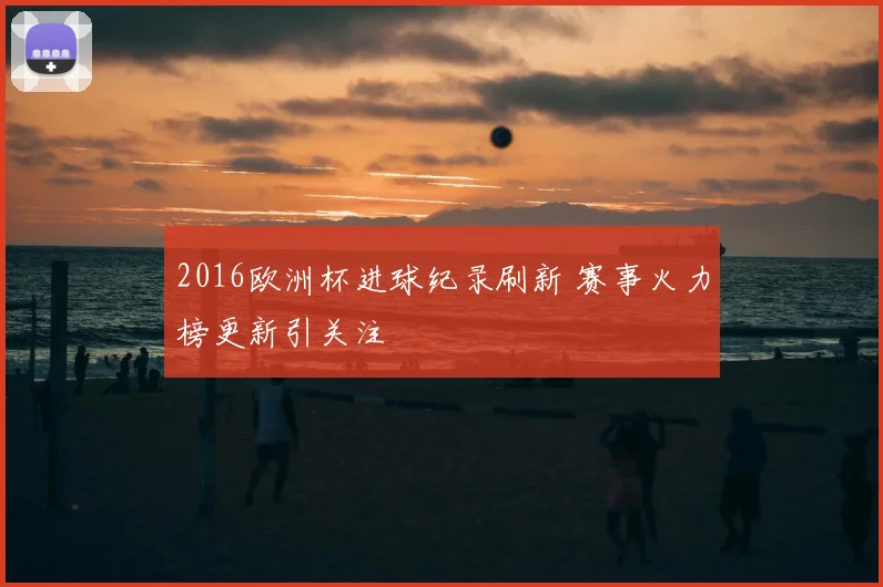 2016欧洲杯进球纪录刷新 赛事火力榜更新引关注